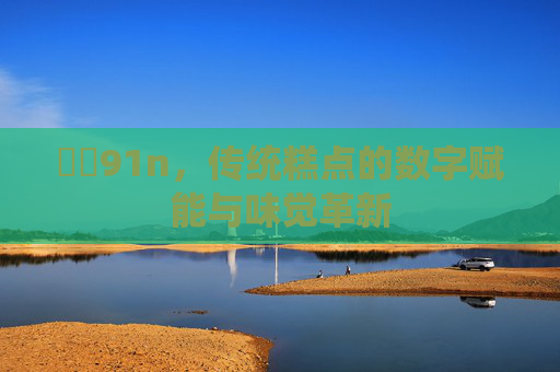 馃敒91n,传统糕点的数字赋能与味觉革新 馃敒91n,传统糕点的数字赋能与味觉革新