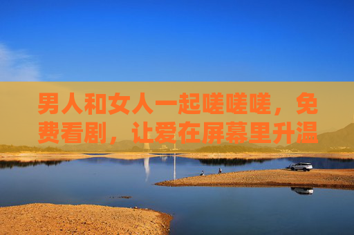 男人和女人一起嗟嗟嗟,免费看剧,让爱在屏幕里升温,一起嗟嗟嗟,免费看剧,让爱在屏幕里升温 男人和女人一起嗟嗟嗟,免费看剧,让爱在屏幕里升温,一起嗟嗟嗟,免费看剧,让爱在屏幕里升温