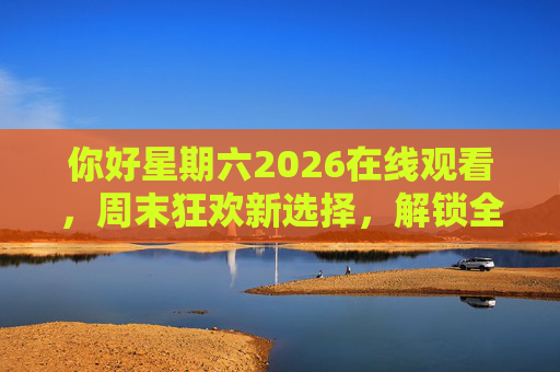 你好星期六2026在线观看，周末狂欢新选择，解锁全民互动的综艺盛宴