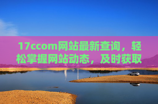 17ccom网站最新查询,轻松掌握网站动态,及时获取信息更新 17ccom网站最新查询,轻松掌握网站动态,及时获取信息更新