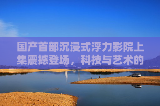 国产首部沉浸式浮力影院上集震撼登场，科技与艺术的跨界融合，重塑观影新范式