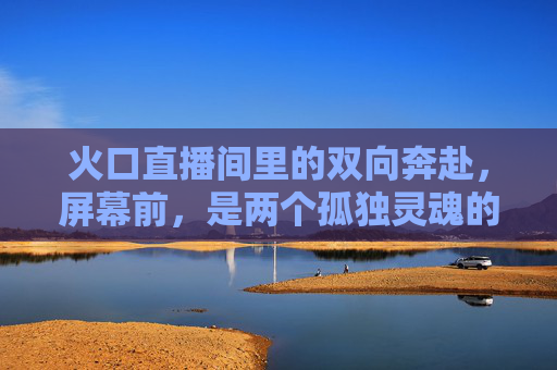 火口直播间里的双向奔赴,屏幕前,是两个孤独灵魂的意外共鸣,火口直播间里的双向奔赴,两个孤独灵魂的意外共鸣 火口直播间里的双向奔赴,屏幕前,是两个孤独灵魂的意外共鸣,火口直播间里的双向奔赴,两个孤独灵魂的意外共鸣