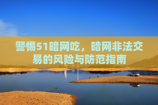 警惕51暗网吃,暗网非法交易的风险与防范指南 警惕51暗网吃,暗网非法交易的风险与防范指南