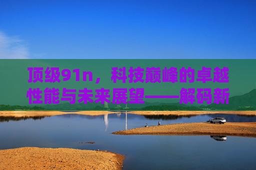 顶级91n,科技巅峰的卓越性能与未来展望——解码新一代技术的革命性力量,顶级91n,科技巅峰的卓越性能与未来展望——解码新一代技术的革命性力量 顶级91n,科技巅峰的卓越性能与未来展望——解码新一代技术的革命性力量,顶级91n,科技巅峰的卓越性能与未来展望——解码新一代技术的革命性力量