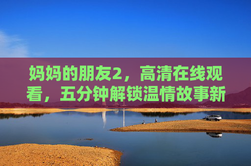 妈妈的朋友2,高清在线观看,五分钟解锁温情故事新篇,妈妈的朋友2 高清在线观看 五分钟解锁温情故事新篇 妈妈的朋友2,高清在线观看,五分钟解锁温情故事新篇,妈妈的朋友2 高清在线观看 五分钟解锁温情故事新篇