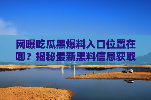 网曝吃瓜黑爆料入口位置在哪?揭秘最新黑料信息获取途径与注意事项,吃瓜黑爆料入口位置揭秘,最新黑料信息获取途径及注意事项 网曝吃瓜黑爆料入口位置在哪?揭秘最新黑料信息获取途径与注意事项,吃瓜黑爆料入口位置揭秘,最新黑料信息获取途径及注意事项