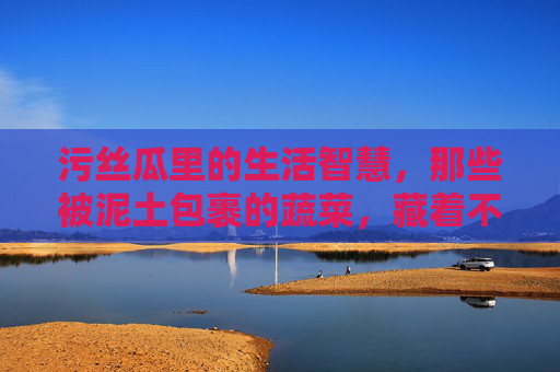 污丝瓜里的生活智慧,那些被泥土包裹的蔬菜,藏着不为人知的成长密码,污丝瓜里的生活智慧,泥土包裹的成长密码 污丝瓜里的生活智慧,那些被泥土包裹的蔬菜,藏着不为人知的成长密码,污丝瓜里的生活智慧,泥土包裹的成长密码