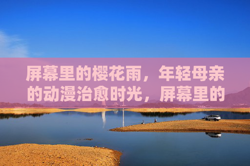屏幕里的樱花雨，年轻母亲的动漫治愈时光，屏幕里的樱花雨，年轻母亲的动漫治愈时光