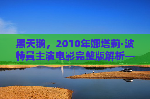 黑天鹅,2010年娜塔莉·波特曼主演电影完整版解析——光影交织的欲望与疯狂 黑天鹅,2010年娜塔莉·波特曼主演电影完整版解析——光影交织的欲望与疯狂