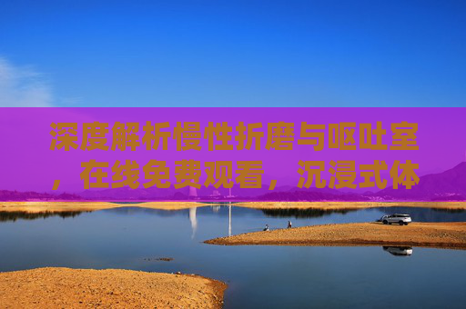 深度解析慢性折磨与呕吐室,在线免费观看,沉浸式体验心理惊悚的极致冲击 深度解析慢性折磨与呕吐室,在线免费观看,沉浸式体验心理惊悚的极致冲击