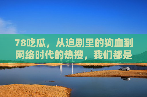 78吃瓜,从追剧里的狗血到网络时代的热搜,我们都是吃瓜一代,从追剧里的狗血到网络时代的热搜,我们都是吃瓜一代 78吃瓜,从追剧里的狗血到网络时代的热搜,我们都是吃瓜一代,从追剧里的狗血到网络时代的热搜,我们都是吃瓜一代