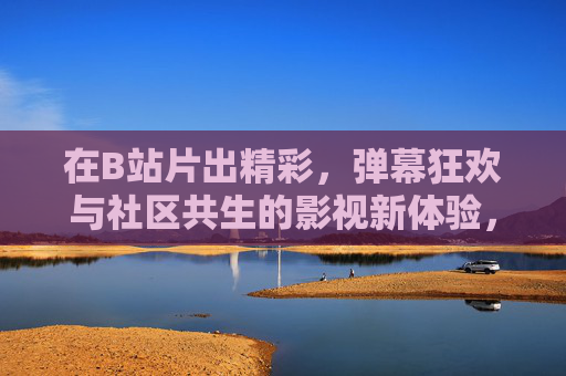 在B站片出精彩,弹幕狂欢与社区共生的影视新体验,B站片出精彩,弹幕狂欢与社区共生的影视新体验 在B站片出精彩,弹幕狂欢与社区共生的影视新体验,B站片出精彩,弹幕狂欢与社区共生的影视新体验