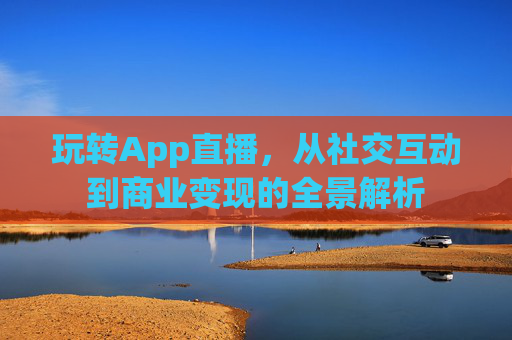 玩转App直播,从社交互动到商业变现的全景解析 玩转App直播,从社交互动到商业变现的全景解析
