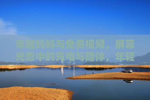 年轻妈妈与免费视频，屏幕光影中的充电与陪伴，年轻妈妈与免费视频，屏幕光影里的陪伴与充电