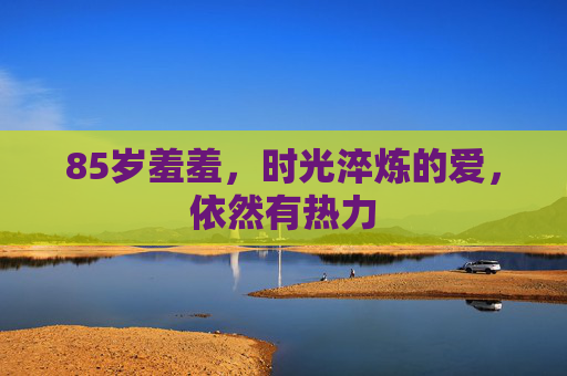 85岁羞羞,时光淬炼的爱,依然有热力 85岁羞羞,时光淬炼的爱,依然有热力