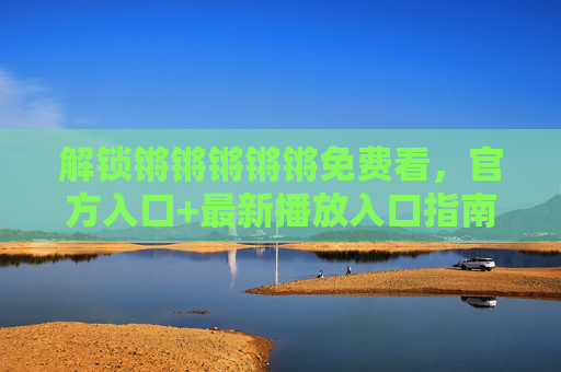 解锁锵锵锵锵锵免费看,官方入口+最新播放入口指南,解锁锵锵锵锵锵免费看,官方入口+最新播放入口指南 解锁锵锵锵锵锵免费看,官方入口+最新播放入口指南,解锁锵锵锵锵锵免费看,官方入口+最新播放入口指南