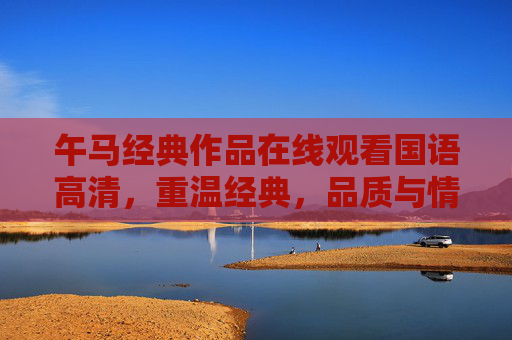 午马经典作品在线观看国语高清,重温经典,品质与情怀并存,午马经典作品在线观看国语高清,重温经典,品质与情怀并存 午马经典作品在线观看国语高清,重温经典,品质与情怀并存,午马经典作品在线观看国语高清,重温经典,品质与情怀并存