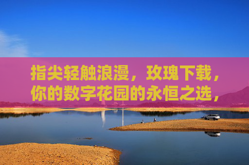指尖轻触浪漫,玫瑰下载,你的数字花园的永恒之选,指尖轻触浪漫,玫瑰下载,你的数字花园的永恒之选 指尖轻触浪漫,玫瑰下载,你的数字花园的永恒之选,指尖轻触浪漫,玫瑰下载,你的数字花园的永恒之选