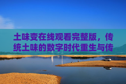 土味变在线观看完整版,传统土味的数字时代重生与传播新声 土味变在线观看完整版,传统土味的数字时代重生与传播新声
