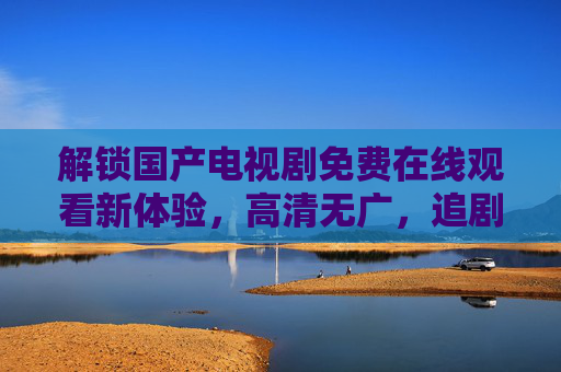 解锁国产电视剧免费在线观看新体验,高清无广,追剧不费劲!免费看国产剧!高清无广,追剧不费劲的新体验 解锁国产电视剧免费在线观看新体验,高清无广,追剧不费劲!免费看国产剧!高清无广,追剧不费劲的新体验