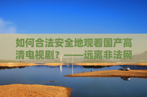 如何合法安全地观看国产高清电视剧?——远离非法网站,选择正规平台 如何合法安全地观看国产高清电视剧?——远离非法网站,选择正规平台