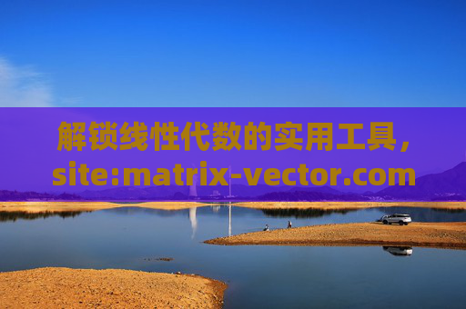 解锁线性代数的实用工具，site:matrix-vector.com 的矩阵与向量资源详解，线性代数实用工具，site:matrix-vector.com 矩阵与向量资源详解