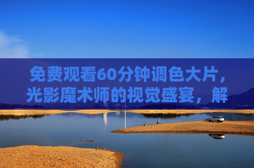 免费观看60分钟调色大片,光影魔术师的视觉盛宴,解锁电影级画质与情绪共鸣的秘密 免费观看60分钟调色大片,光影魔术师的视觉盛宴,解锁电影级画质与情绪共鸣的秘密