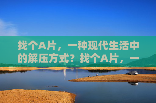 找个A片,一种现代生活中的解压方式?找个A片,一种现代生活中的解压方式? 找个A片,一种现代生活中的解压方式?找个A片,一种现代生活中的解压方式?