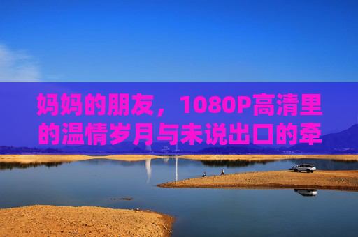 妈妈的朋友,1080P高清里的温情岁月与未说出口的牵挂 妈妈的朋友,1080P高清里的温情岁月与未说出口的牵挂