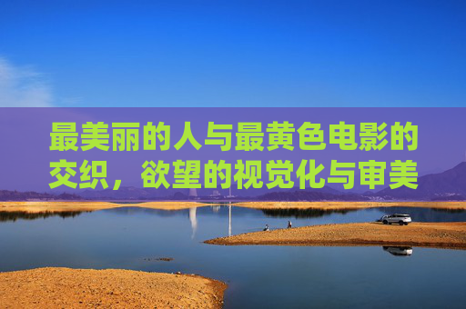最美丽的人与最黄色电影的交织,欲望的视觉化与审美的悖论 最美丽的人与最黄色电影的交织,欲望的视觉化与审美的悖论