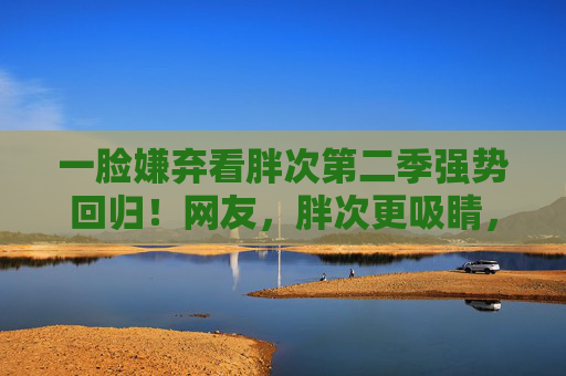 一脸嫌弃看胖次第二季强势回归!网友,胖次更吸睛,在线追剧氛围拉满 一脸嫌弃看胖次第二季强势回归!网友,胖次更吸睛,在线追剧氛围拉满