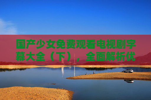 国产少女免费观看电视剧字幕大全(下),全面解析优质资源,助你畅享追剧乐趣 国产少女免费观看电视剧字幕大全(下),全面解析优质资源,助你畅享追剧乐趣