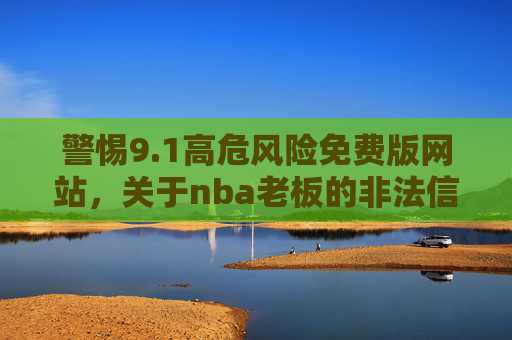 警惕9.1高危风险免费版网站,关于nba老板的非法信息传播风险警示,警惕9.1高危风险免费版网站,关于NBA老板非法信息传播的风险警示 警惕9.1高危风险免费版网站,关于nba老板的非法信息传播风险警示,警惕9.1高危风险免费版网站,关于NBA老板非法信息传播的风险警示