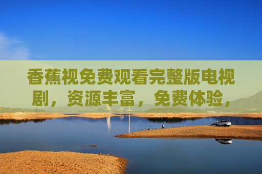 香蕉视免费观看完整版电视剧,资源丰富,免费体验,轻松追剧新选择,香蕉视免费看完整版电视剧,资源丰富轻松追剧 香蕉视免费观看完整版电视剧,资源丰富,免费体验,轻松追剧新选择,香蕉视免费看完整版电视剧,资源丰富轻松追剧