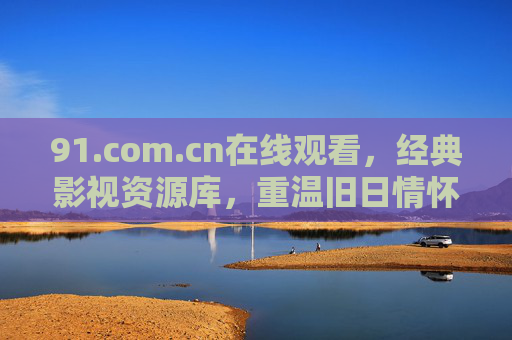 91.com.cn在线观看，经典影视资源库，重温旧日情怀与光影盛宴——老牌平台的新生体验，91.com.cn在线看经典影视，老牌平台新生，重温旧日情怀与光影盛宴