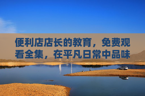 便利店店长的教育,免费观看全集,在平凡日常中品味生活智慧与职场成长,便利店店长教育全集,在平凡日常中品味生活智慧与职场成长 便利店店长的教育,免费观看全集,在平凡日常中品味生活智慧与职场成长,便利店店长教育全集,在平凡日常中品味生活智慧与职场成长