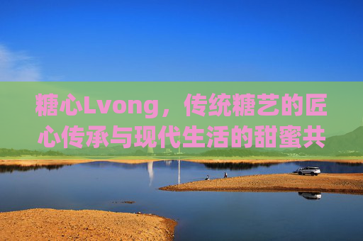 糖心Lvong,传统糖艺的匠心传承与现代生活的甜蜜共鸣 糖心Lvong,传统糖艺的匠心传承与现代生活的甜蜜共鸣