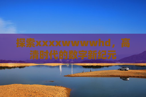 探索xxxxwwwwhd,高清时代的数字新纪元 探索xxxxwwwwhd,高清时代的数字新纪元
