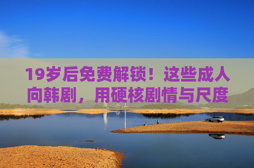 19岁后免费解锁!这些成人向韩剧,用硬核剧情与尺度引爆口碑 19岁后免费解锁!这些成人向韩剧,用硬核剧情与尺度引爆口碑