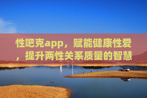性吧克app，赋能健康性爱，提升两性关系质量的智慧平台