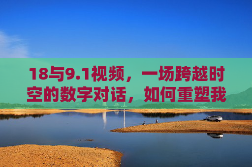 18与9.1视频,一场跨越时空的数字对话,如何重塑我们的认知边界?18与9.1视频,一场跨越时空的数字对话,如何重塑我们的认知边界? 18与9.1视频,一场跨越时空的数字对话,如何重塑我们的认知边界?18与9.1视频,一场跨越时空的数字对话,如何重塑我们的认知边界?
