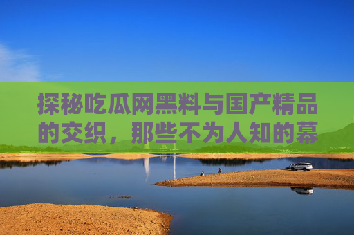 探秘吃瓜网黑料与国产精品的交织，那些不为人知的幕后故事，探秘吃瓜网黑料与国产精品的交织，不为人知的幕后故事