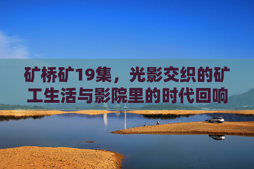 矿桥矿19集,光影交织的矿工生活与影院里的时代回响 矿桥矿19集,光影交织的矿工生活与影院里的时代回响
