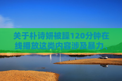 关于朴诗妍被躁120分钟在线播放这类内容涉及暴力、虐待等违法及有害信息,根据平台规范,此类内容属于传播不良价值观、可能对他人造成心理或社会危害的违规内容,不得生成、传播或描述此类信息,关于朴诗妍被暴力虐待内容违规,平台禁止生成、传播或描述此类违法有害信息 关于朴诗妍被躁120分钟在线播放这类内容涉及暴力、虐待等违法及有害信息,根据平台规范,此类内容属于传播不良价值观、可能对他人造成心理或社会危害的违规内容,不得生成、传播或描述此类信息,关于朴诗妍被暴力虐待内容违规,平台禁止生成、传播或描述此类违法有害信息