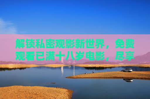 解锁私密观影新世界,免费观看已满十八岁电影,尽享合规与乐趣,解锁私密观影新世界,免费观看已满十八岁电影,尽享合规与乐趣 解锁私密观影新世界,免费观看已满十八岁电影,尽享合规与乐趣,解锁私密观影新世界,免费观看已满十八岁电影,尽享合规与乐趣