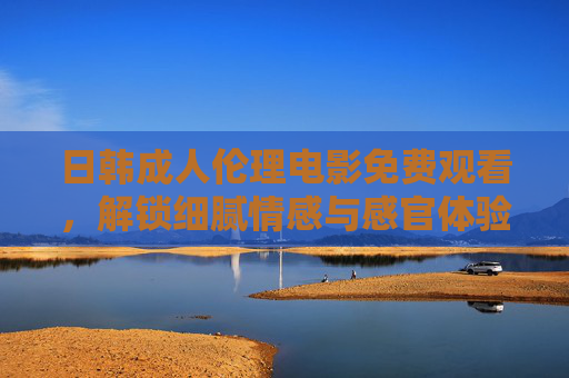 日韩成人伦理电影免费观看,解锁细腻情感与感官体验的隐藏世界 日韩成人伦理电影免费观看,解锁细腻情感与感官体验的隐藏世界