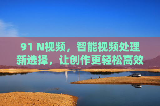 91 N视频,智能视频处理新选择,让创作更轻松高效,91 N视频,智能视频处理新选择,让创作更轻松高效 91 N视频,智能视频处理新选择,让创作更轻松高效,91 N视频,智能视频处理新选择,让创作更轻松高效