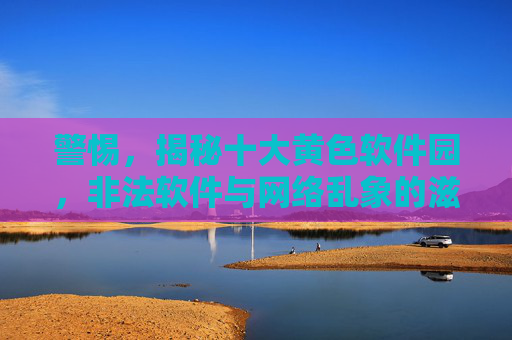 警惕,揭秘十大黄色软件园,非法软件与网络乱象的滋生地,警惕,揭秘十大黄色软件园,非法软件与网络乱象的滋生地 警惕,揭秘十大黄色软件园,非法软件与网络乱象的滋生地,警惕,揭秘十大黄色软件园,非法软件与网络乱象的滋生地