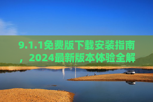9.1.1免费版下载安装指南,2024最新版本体验全解析,1.1免费版下载安装指南,2024最新版本体验全解析 9.1.1免费版下载安装指南,2024最新版本体验全解析,1.1免费版下载安装指南,2024最新版本体验全解析