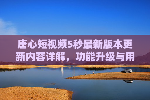 唐心短视频5秒最新版本更新内容详解,功能升级与用户评价分析 唐心短视频5秒最新版本更新内容详解,功能升级与用户评价分析